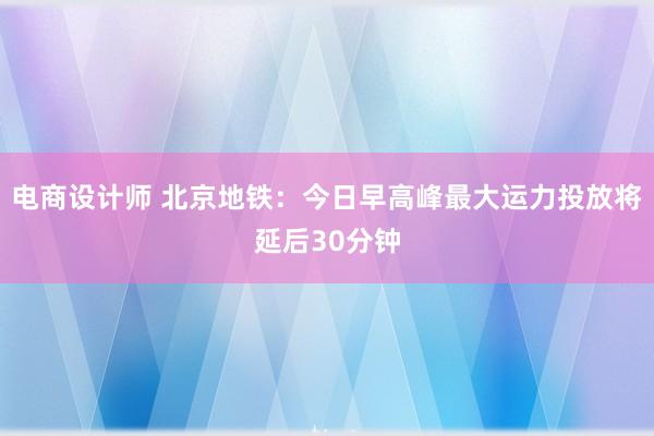 电商设计师 北京地铁：今日早高峰最大运力投放将延后30分钟