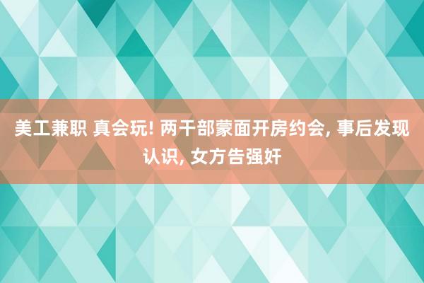 美工兼职 真会玩! 两干部蒙面开房约会, 事后发现认识, 女方告强奸