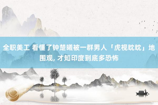 全职美工 看懂了钟楚曦被一群男人「虎视眈眈」地围观, 才知印度到底多恐怖