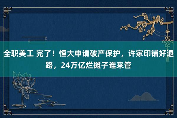 全职美工 完了！恒大申请破产保护，许家印铺好退路，24万亿烂摊子谁来管