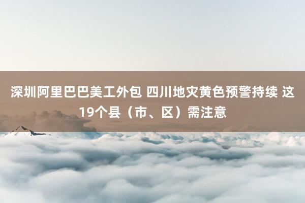 深圳阿里巴巴美工外包 四川地灾黄色预警持续 这19个县（市、区）需注意