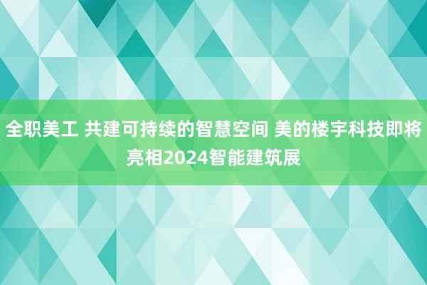 全职美工 共建可持续的智慧空间 美的楼宇科技即将亮相2024智能建筑展