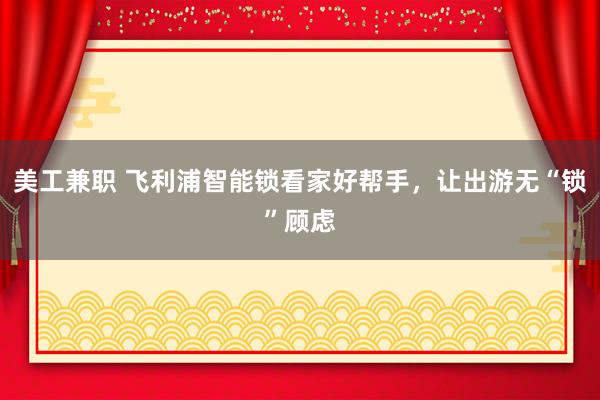 美工兼职 飞利浦智能锁看家好帮手，让出游无“锁”顾虑