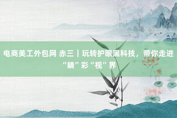 电商美工外包网 赤三｜玩转护眼黑科技，带你走进“睛”彩“视”界