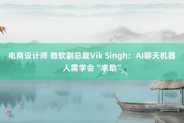 电商设计师 微软副总裁Vik Singh：AI聊天机器人需学会“求助”