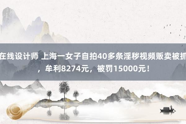 在线设计师 上海一女子自拍40多条淫秽视频贩卖被抓，牟利8274元，被罚15000元！