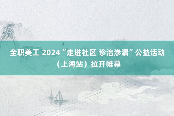 全职美工 2024“走进社区 诊治渗漏”公益活动（上海站）拉开帷幕