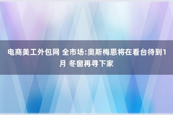 电商美工外包网 全市场:奥斯梅恩将在看台待到1月 冬窗再寻下家