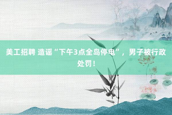 美工招聘 造谣“下午3点全岛停电”，男子被行政处罚！