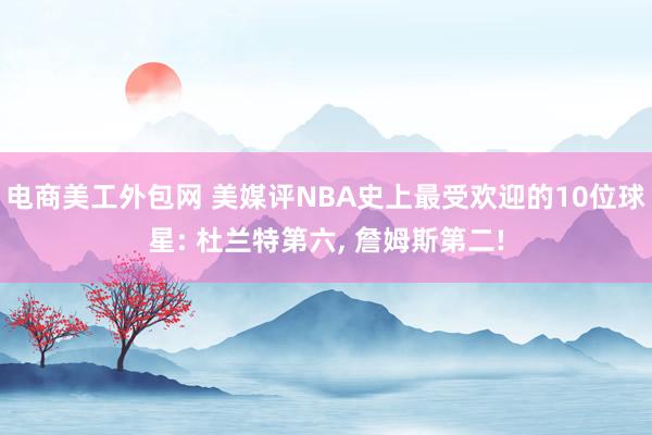 电商美工外包网 美媒评NBA史上最受欢迎的10位球星: 杜兰特第六, 詹姆斯第二!