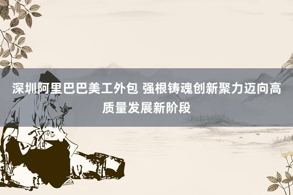 深圳阿里巴巴美工外包 强根铸魂　创新聚力　迈向高质量发展新阶段