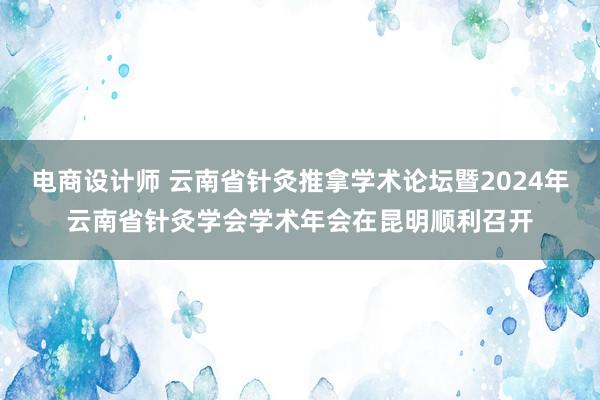 电商设计师 云南省针灸推拿学术论坛暨2024年云南省针灸学会学术年会在昆明顺利召开