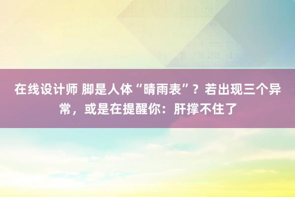 在线设计师 脚是人体“晴雨表”？若出现三个异常，或是在提醒你：肝撑不住了