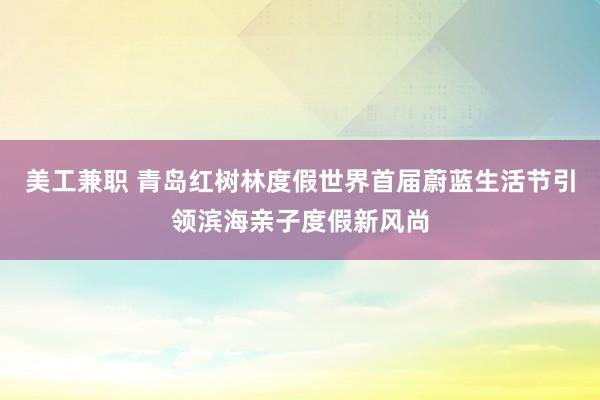 美工兼职 青岛红树林度假世界首届蔚蓝生活节引领滨海亲子度假新风尚