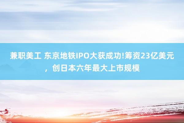 兼职美工 东京地铁IPO大获成功!筹资23亿美元，创日本六年最大上市规模