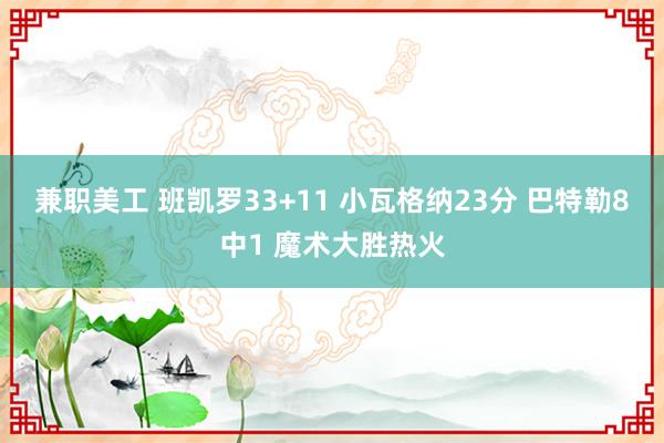 兼职美工 班凯罗33+11 小瓦格纳23分 巴特勒8中1 魔术大胜热火