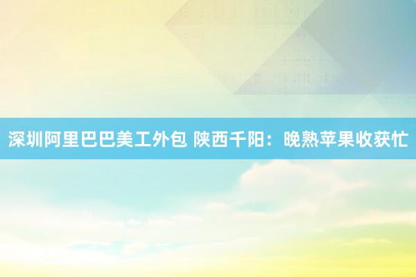 深圳阿里巴巴美工外包 陕西千阳：晚熟苹果收获忙