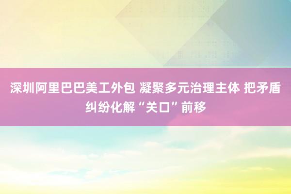 深圳阿里巴巴美工外包 凝聚多元治理主体 把矛盾纠纷化解“关口”前移